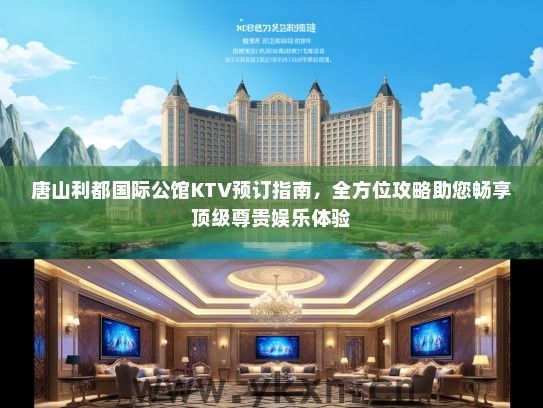 唐山利都国际公馆KTV预订指南，全方位攻略助您畅享顶级尊贵娱乐体验